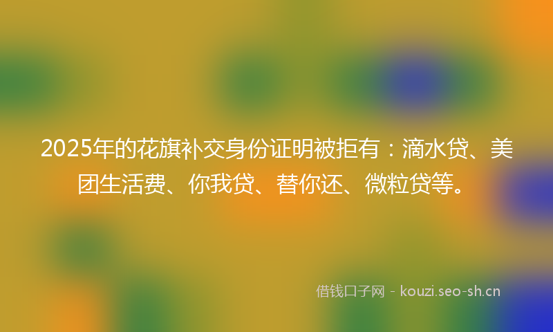 2025年的花旗补交身份证明被拒有：滴水贷、美团生活费、你我贷、替你还、微粒贷等。