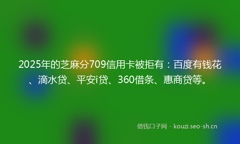 2025年的芝麻分709信用卡被拒有：百度有钱花、滴水贷、平安i贷、360借条、惠商贷等。