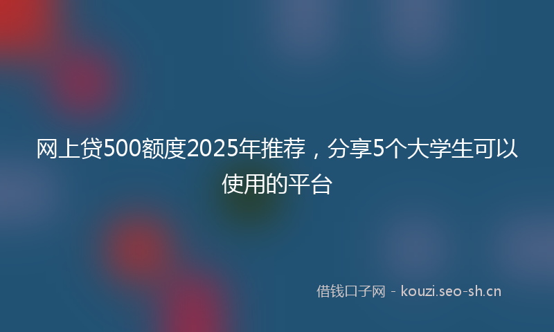 网上贷500额度2025年推荐，分享5个大学生可以使用的平台
