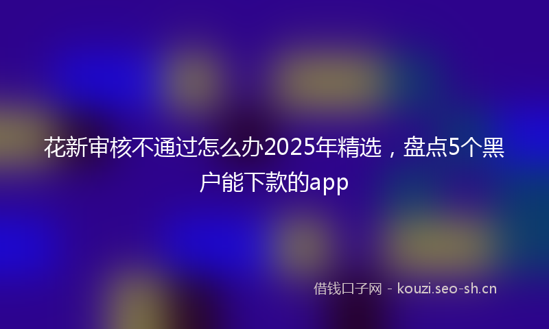 花新审核不通过怎么办2025年精选，盘点5个黑户能下款的app