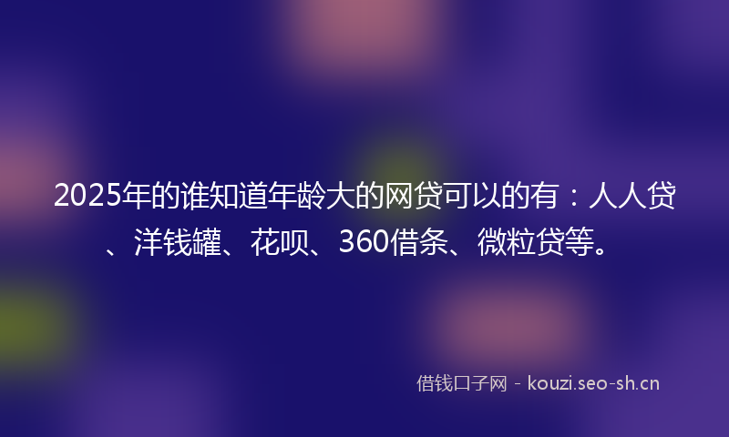2025年的谁知道年龄大的网贷可以的有：人人贷、洋钱罐、花呗、360借条、微粒贷等。