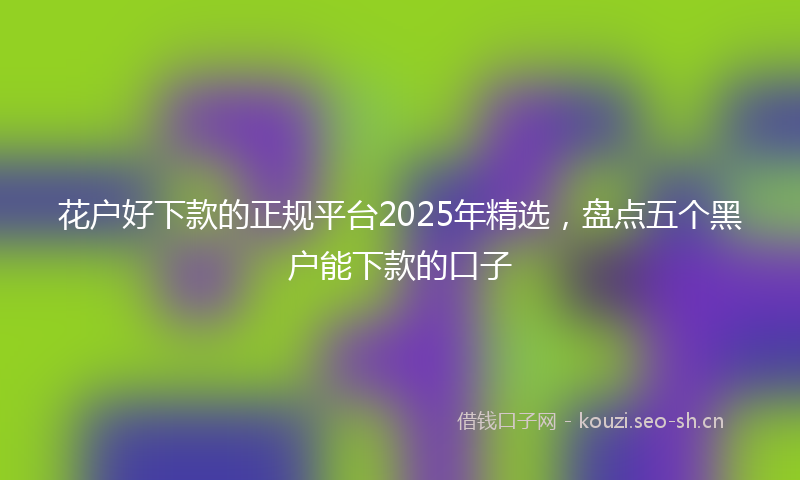 花户好下款的正规平台2025年精选，盘点五个黑户能下款的口子