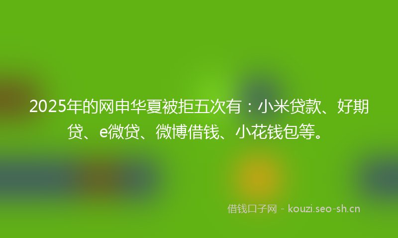 2025年的网申华夏被拒五次有：小米贷款、好期贷、e微贷、微博借钱、小花钱包等。