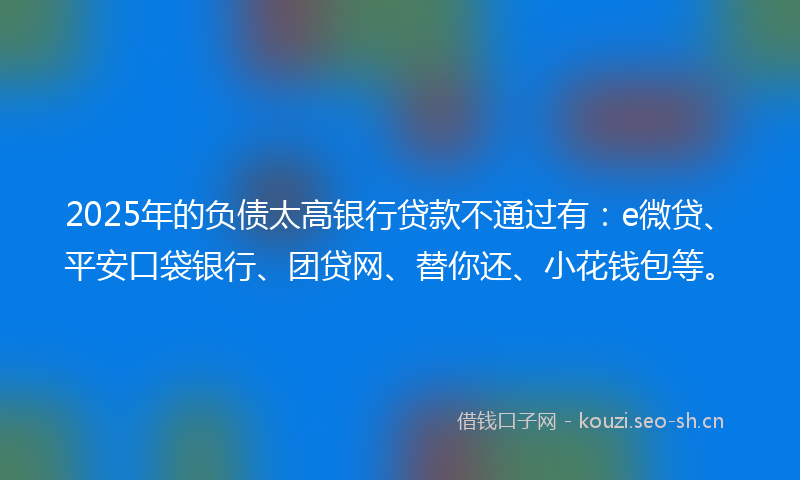 2025年的负债太高银行贷款不通过有：e微贷、平安口袋银行、团贷网、替你还、小花钱包等。