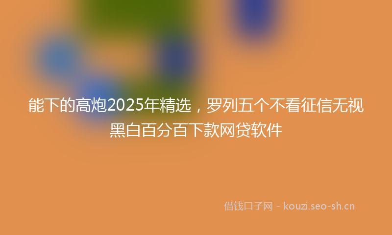 能下的高炮2025年精选，罗列五个不看征信无视黑白百分百下款网贷软件
