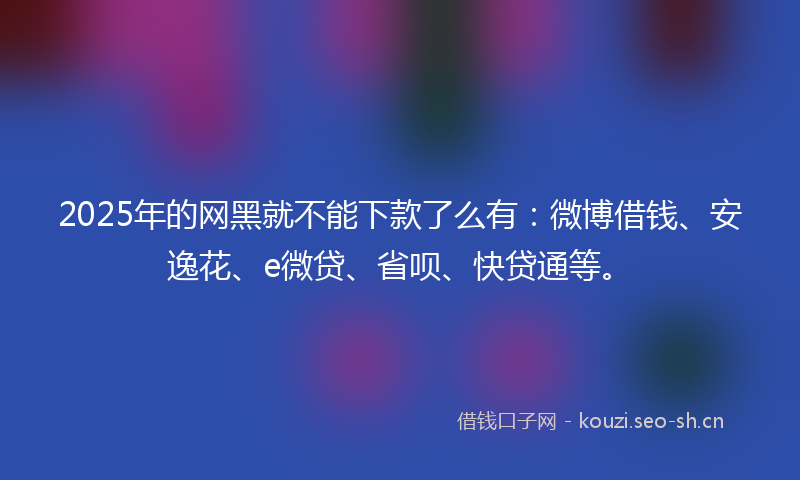 2025年的网黑就不能下款了么有：微博借钱、安逸花、e微贷、省呗、快贷通等。