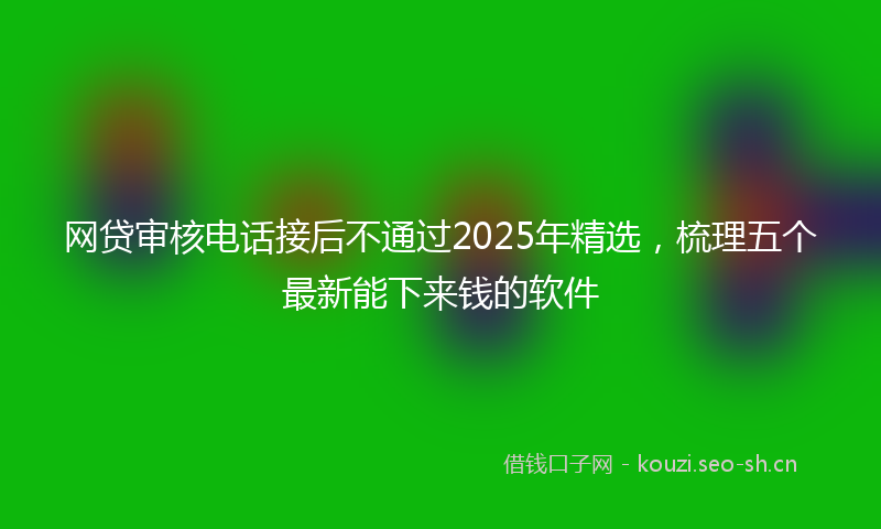 网贷审核电话接后不通过2025年精选，梳理五个最新能下来钱的软件