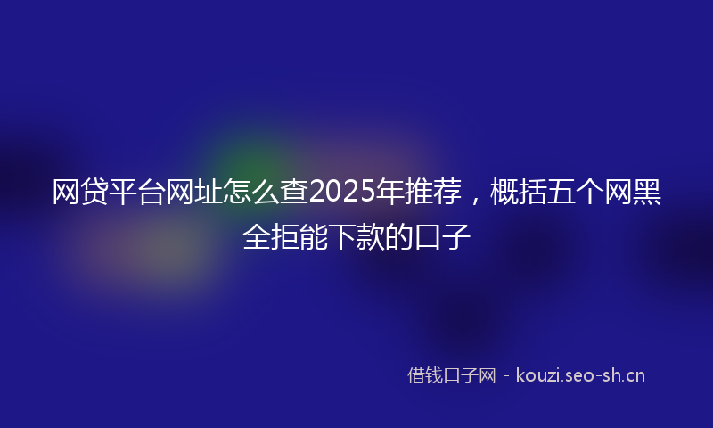 网贷平台网址怎么查2025年推荐，概括五个网黑全拒能下款的口子