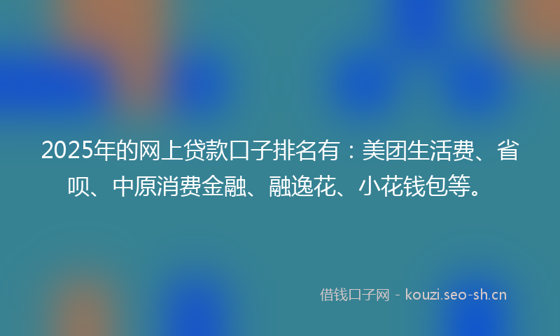 2025年的网上贷款口子排名有：美团生活费、省呗、中原消费金融、融逸花、小花钱包等。