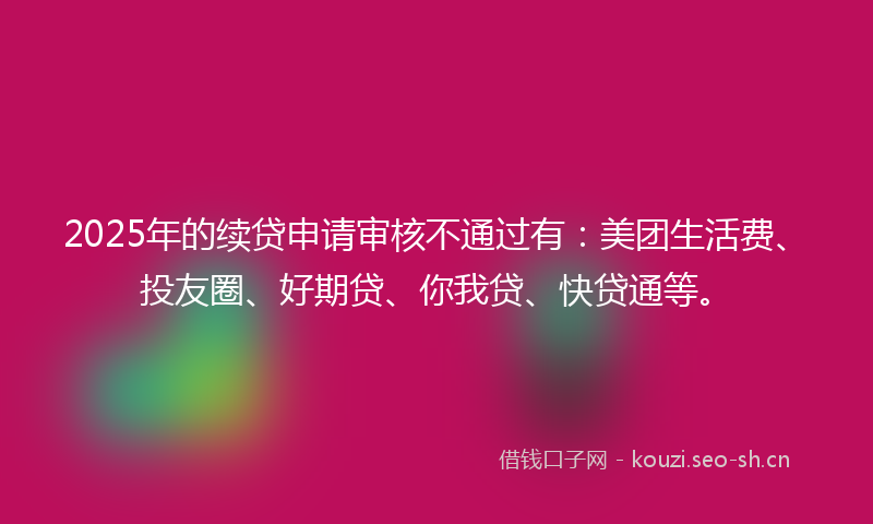 2025年的续贷申请审核不通过有：美团生活费、投友圈、好期贷、你我贷、快贷通等。