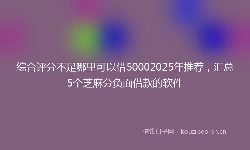 综合评分不足哪里可以借50002025年推荐，汇总5个芝麻分负面借款的软件