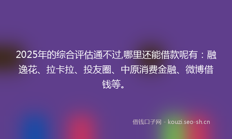 2025年的综合评估通不过,哪里还能借款呢有：融逸花、拉卡拉、投友圈、中原消费金融、微博借钱等。