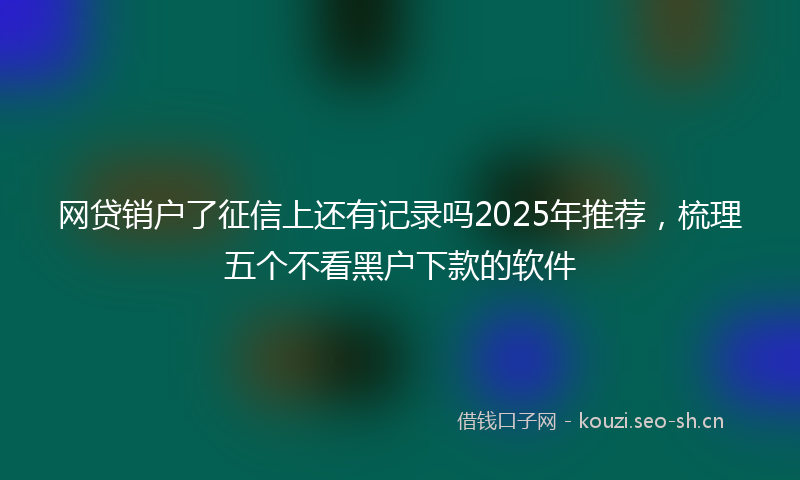 网贷销户了征信上还有记录吗2025年推荐，梳理五个不看黑户下款的软件