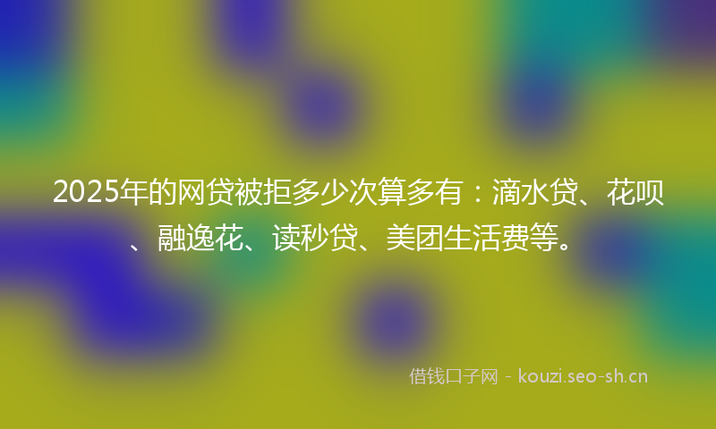 2025年的网贷被拒多少次算多有：滴水贷、花呗、融逸花、读秒贷、美团生活费等。