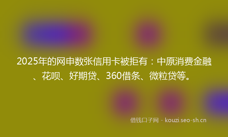 2025年的网申数张信用卡被拒有：中原消费金融、花呗、好期贷、360借条、微粒贷等。