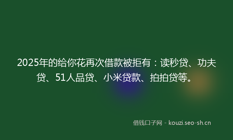 2025年的给你花再次借款被拒有：读秒贷、功夫贷、51人品贷、小米贷款、拍拍贷等。