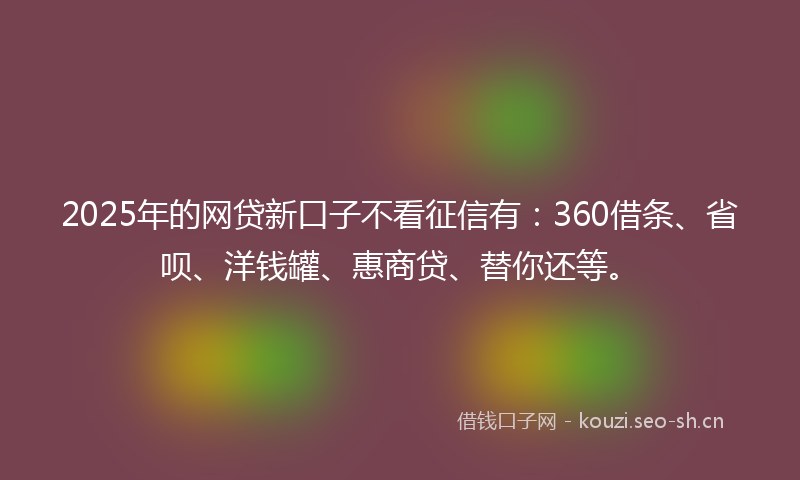 2025年的网贷新口子不看征信有:360借条、省呗、洋钱罐、惠商贷、替你还等。