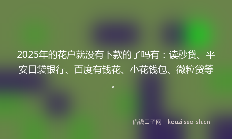 2025年的花户就没有下款的了吗有：读秒贷、平安口袋银行、百度有钱花、小花钱包、微粒贷等。