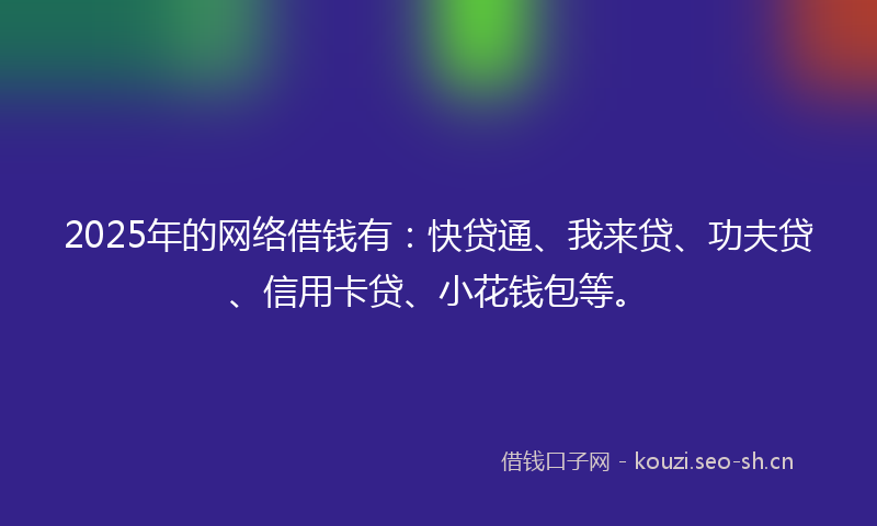 2025年的网络借钱有：快贷通、我来贷、功夫贷、信用卡贷、小花钱包等。