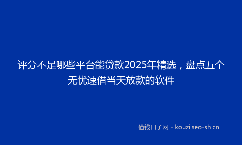 评分不足哪些平台能贷款2025年精选，盘点五个无忧速借当天放款的软件