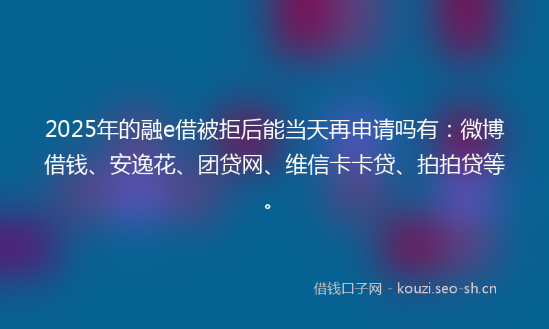 2025年的融e借被拒后能当天再申请吗有：微博借钱、安逸花、团贷网、维信卡卡贷、拍拍贷等。