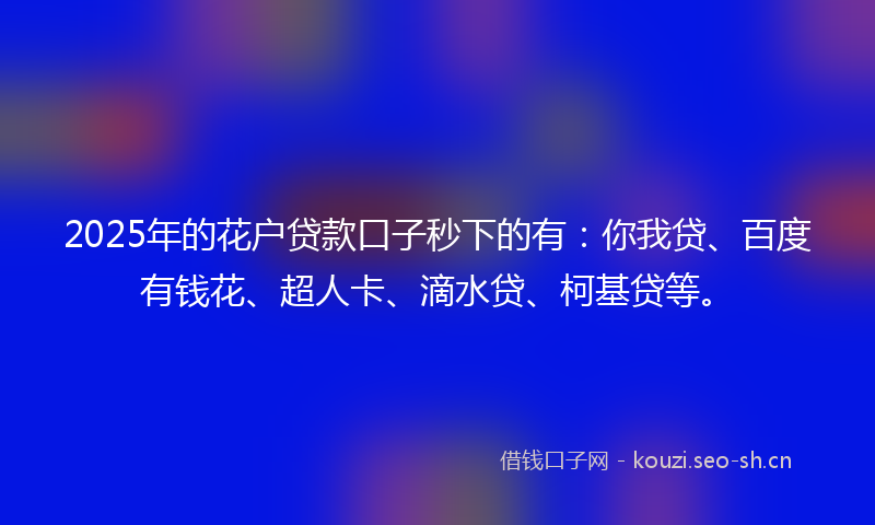 2025年的花户贷款口子秒下的有：你我贷、百度有钱花、超人卡、滴水贷、柯基贷等。
