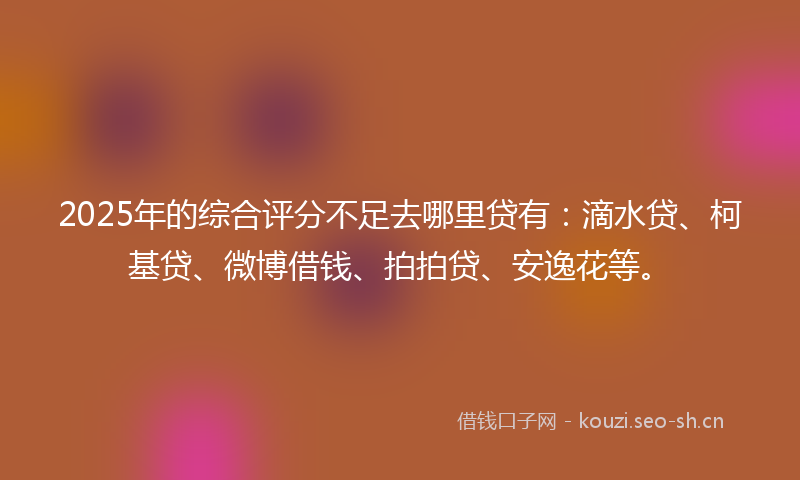 2025年的综合评分不足去哪里贷有：滴水贷、柯基贷、微博借钱、拍拍贷、安逸花等。