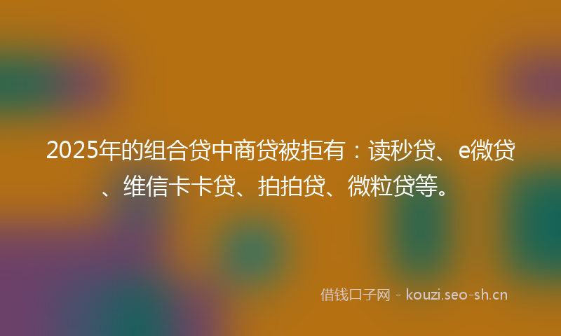 2025年的组合贷中商贷被拒有：读秒贷、e微贷、维信卡卡贷、拍拍贷、微粒贷等。
