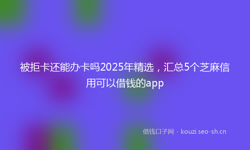 被拒卡还能办卡吗2025年精选，汇总5个芝麻信用可以借钱的app