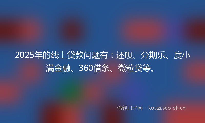 2025年的线上贷款问题有：还呗、分期乐、度小满金融、360借条、微粒贷等。