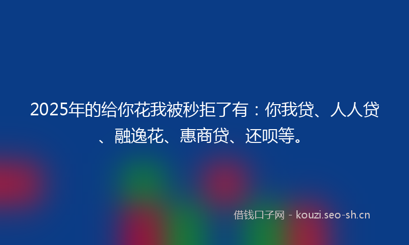 2025年的给你花我被秒拒了有：你我贷、人人贷、融逸花、惠商贷、还呗等。