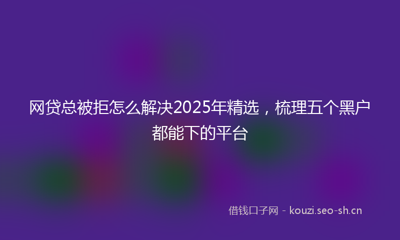 网贷总被拒怎么解决2025年精选，梳理五个黑户都能下的平台