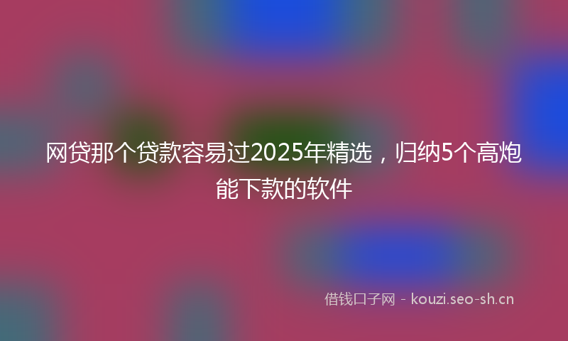 网贷那个贷款容易过2025年精选，归纳5个高炮能下款的软件