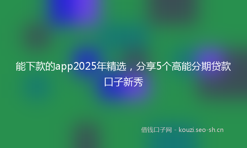 能下款的app2025年精选,分享5个高能分期贷款口子新秀