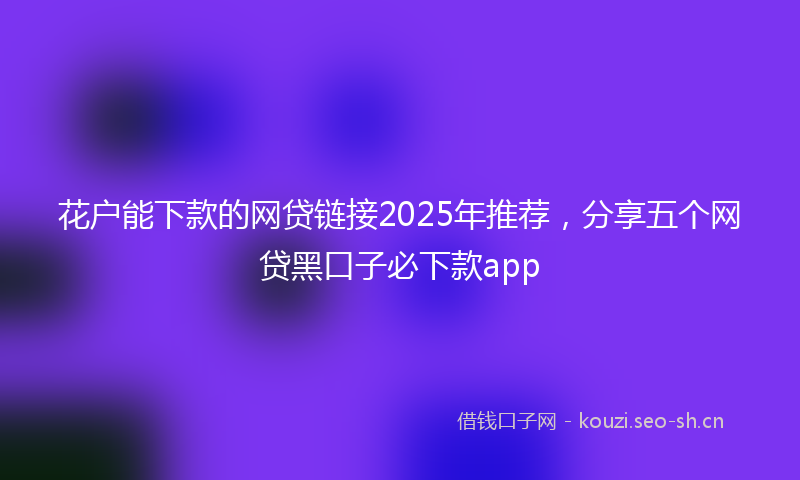 花户能下款的网贷链接2025年推荐，分享五个网贷黑口子必下款app