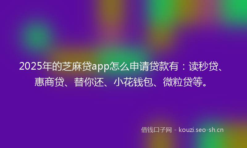 2025年的芝麻贷app怎么申请贷款有：读秒贷、惠商贷、替你还、小花钱包、微粒贷等。