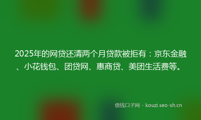 2025年的网贷还清两个月贷款被拒有：京东金融、小花钱包、团贷网、惠商贷、美团生活费等。