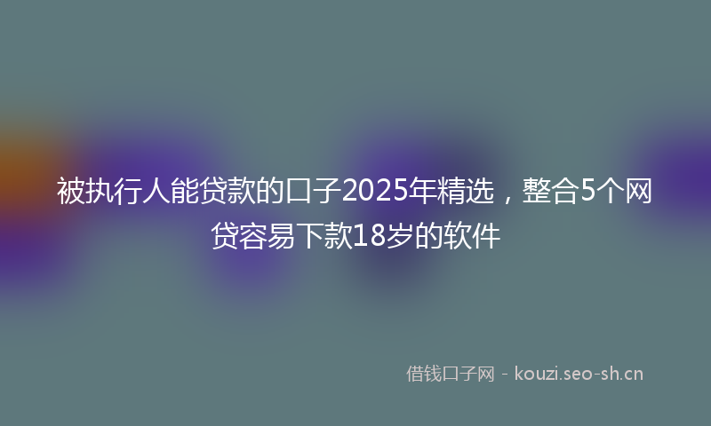 被执行人能贷款的口子2025年精选，整合5个网贷容易下款18岁的软件