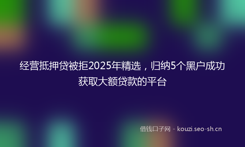 经营抵押贷被拒2025年精选，归纳5个黑户成功获取大额贷款的平台