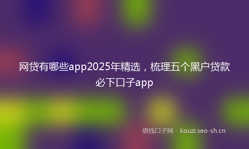 网贷有哪些app2025年精选，梳理五个黑户贷款必下口子app