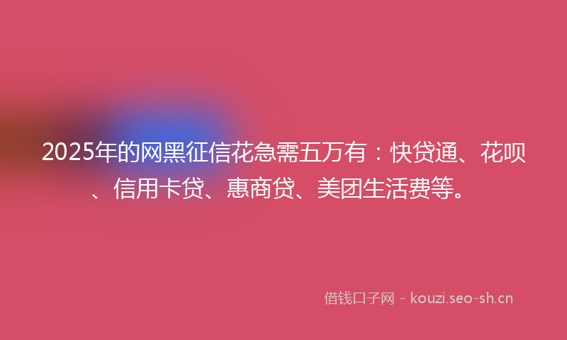2025年的网黑征信花急需五万有：快贷通、花呗、信用卡贷、惠商贷、美团生活费等。