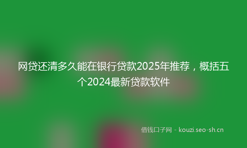 网贷还清多久能在银行贷款2025年推荐，概括五个2024最新贷款软件