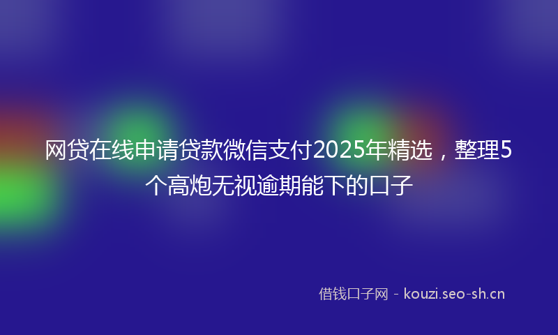 网贷在线申请贷款微信支付2025年精选,整理5个高炮无视逾期能下的口子