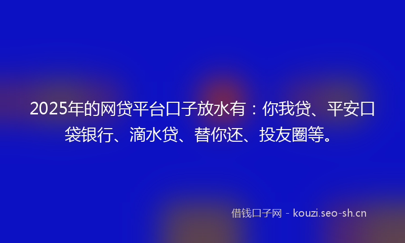 2025年的网贷平台口子放水有：你我贷、平安口袋银行、滴水贷、替你还、投友圈等。