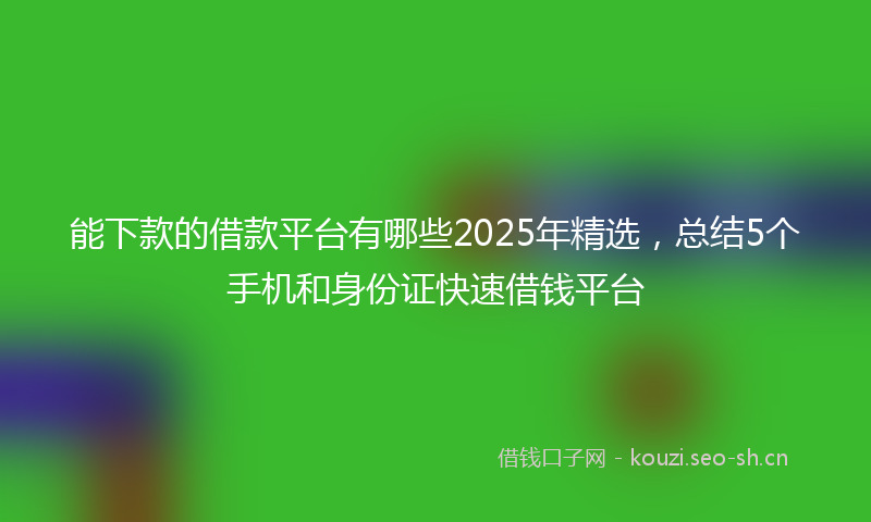 能下款的借款平台有哪些2025年精选，总结5个手机和身份证快速借钱平台