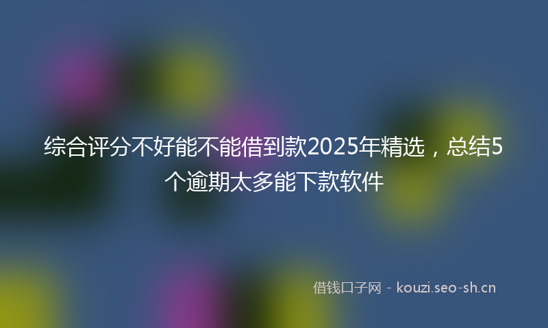 综合评分不好能不能借到款2025年精选，总结5个逾期太多能下款软件