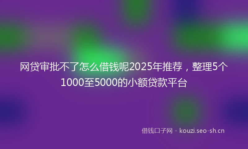 网贷审批不了怎么借钱呢2025年推荐，整理5个1000至5000的小额贷款平台