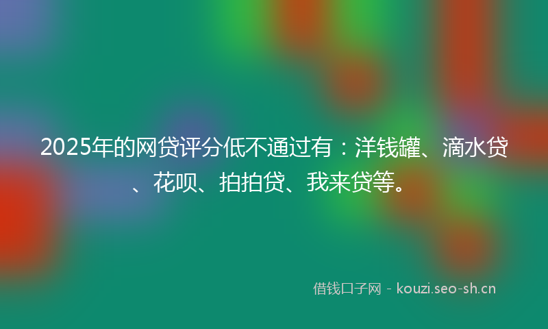 2025年的网贷评分低不通过有：洋钱罐、滴水贷、花呗、拍拍贷、我来贷等。