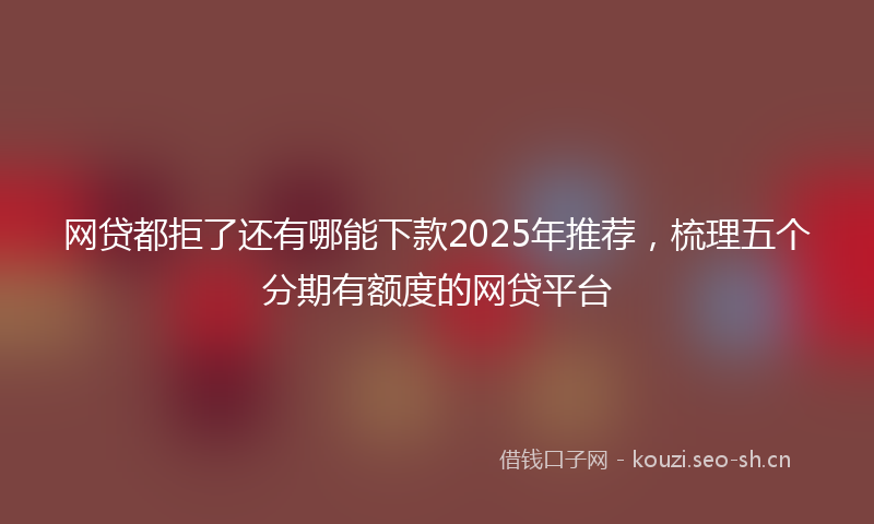 网贷都拒了还有哪能下款2025年推荐，梳理五个分期有额度的网贷平台