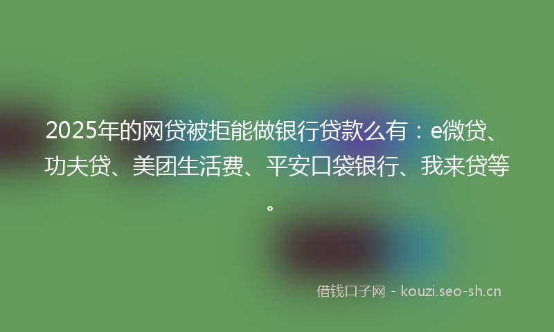 2025年的网贷被拒能做银行贷款么有：e微贷、功夫贷、美团生活费、平安口袋银行、我来贷等。